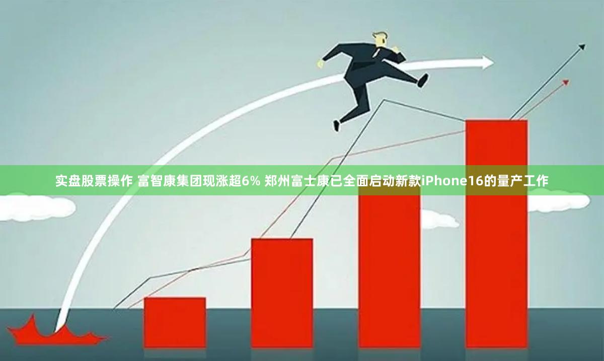 实盘股票操作 富智康集团现涨超6% 郑州富士康已全面启动新款iPhone16的量产工作