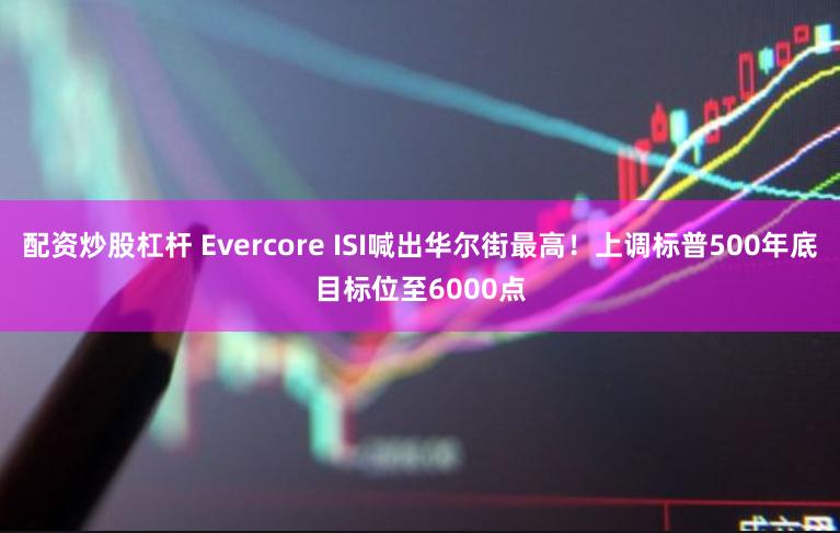 配资炒股杠杆 Evercore ISI喊出华尔街最高！上调标普500年底目标位至6000点