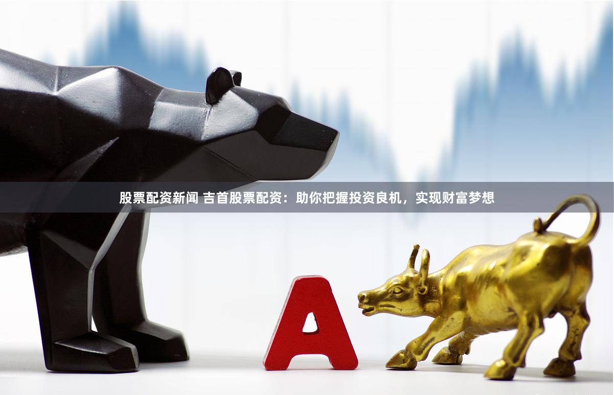 股票配资新闻 吉首股票配资：助你把握投资良机，实现财富梦想