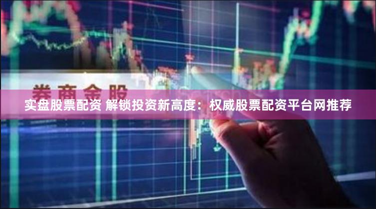实盘股票配资 解锁投资新高度：权威股票配资平台网推荐