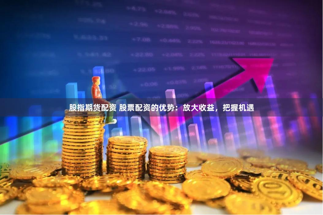 股指期货配资 股票配资的优势：放大收益，把握机遇