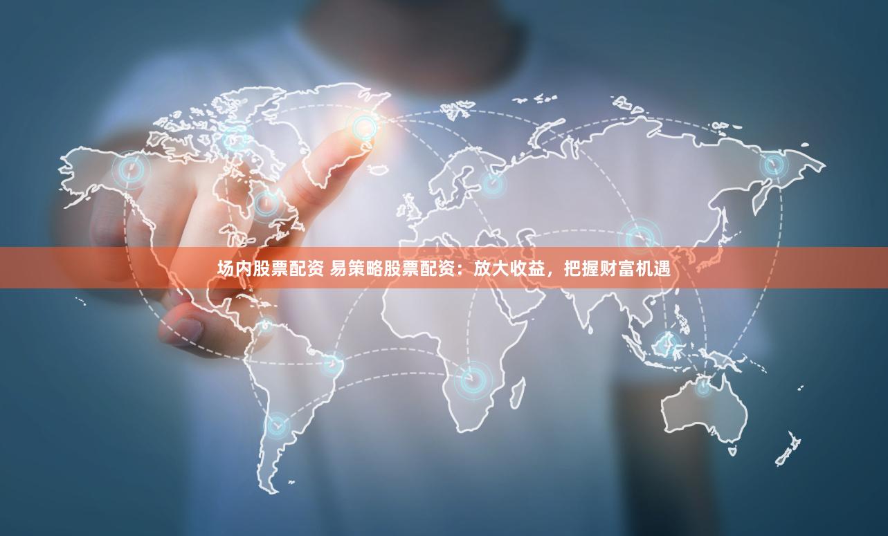 场内股票配资 易策略股票配资：放大收益，把握财富机遇