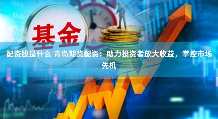 配资股是什么 青岛期货配资：助力投资者放大收益，掌控市场先机