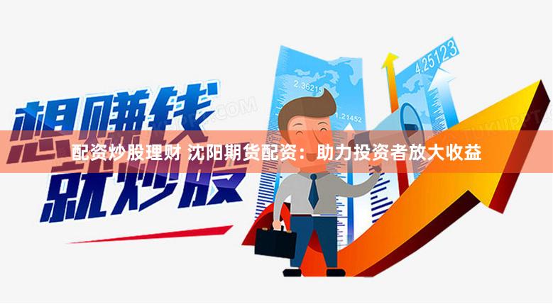 配资炒股理财 沈阳期货配资：助力投资者放大收益