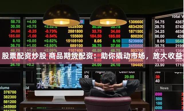 股票配资炒股 商品期货配资：助你撬动市场，放大收益