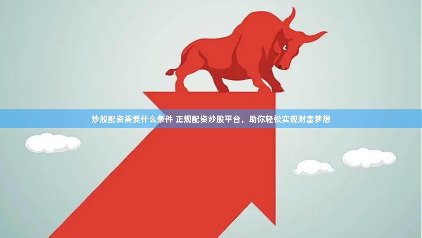 炒股配资需要什么条件 正规配资炒股平台，助你轻松实现财富梦想