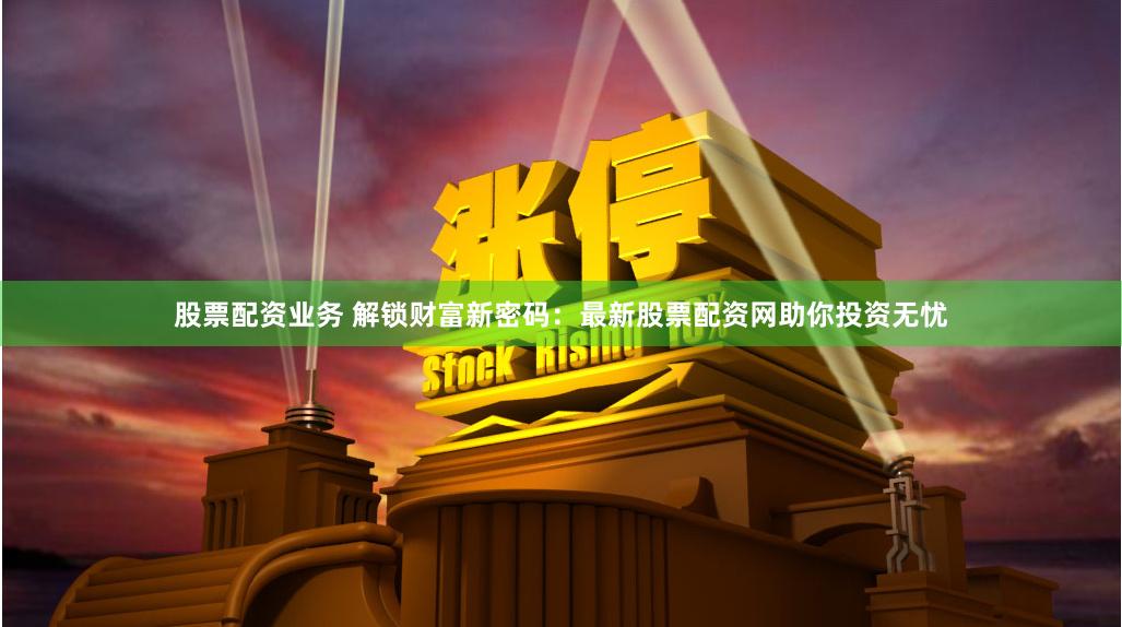 股票配资业务 解锁财富新密码：最新股票配资网助你投资无忧