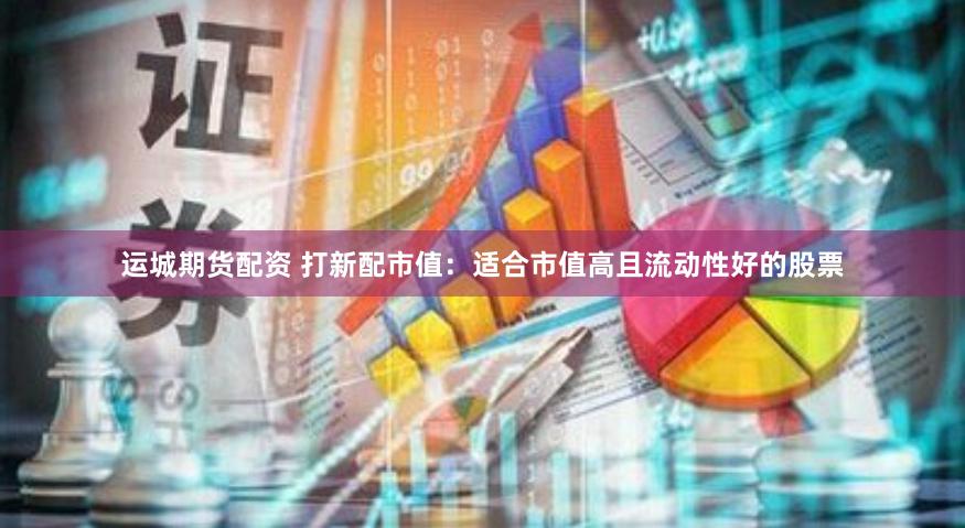 运城期货配资 打新配市值：适合市值高且流动性好的股票