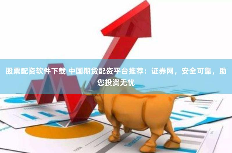 股票配资软件下载 中国期货配资平台推荐：证券网，安全可靠，助您投资无忧