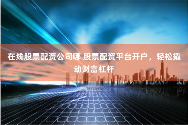 在线股票配资公司哪 股票配资平台开户，轻松撬动财富杠杆