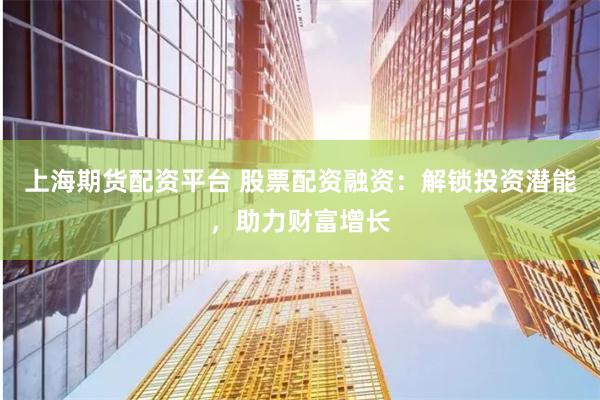 上海期货配资平台 股票配资融资：解锁投资潜能，助力财富增长