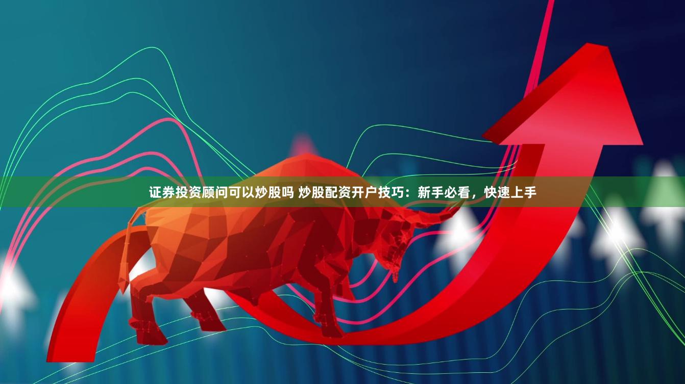 证券投资顾问可以炒股吗 炒股配资开户技巧：新手必看，快速上手