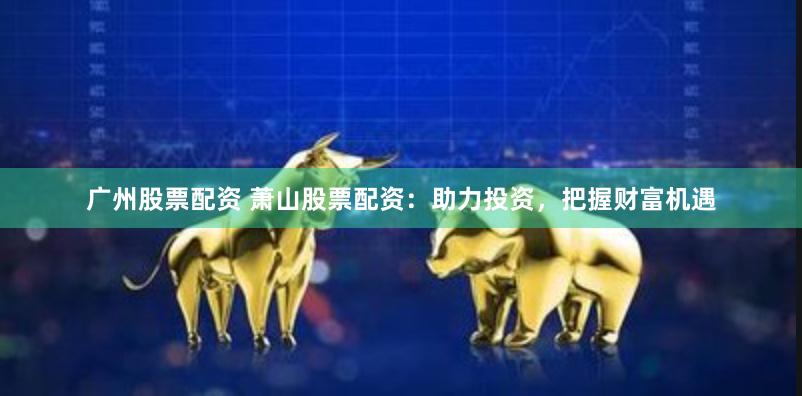 广州股票配资 萧山股票配资：助力投资，把握财富机遇