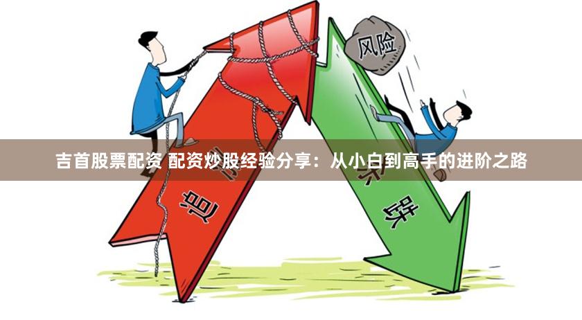 吉首股票配资 配资炒股经验分享：从小白到高手的进阶之路
