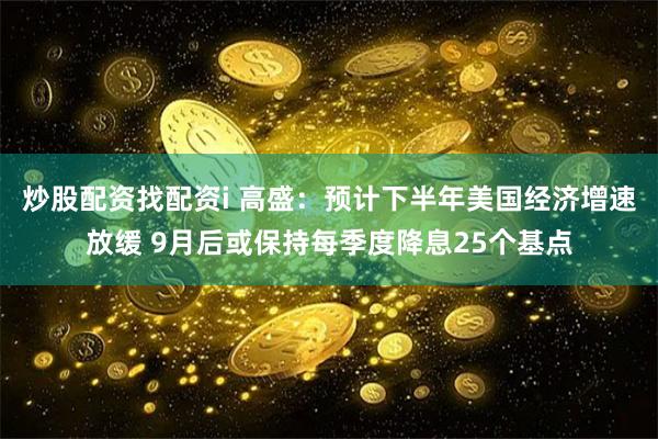 炒股配资找配资i 高盛：预计下半年美国经济增速放缓 9月后或保持每季度降息25个基点