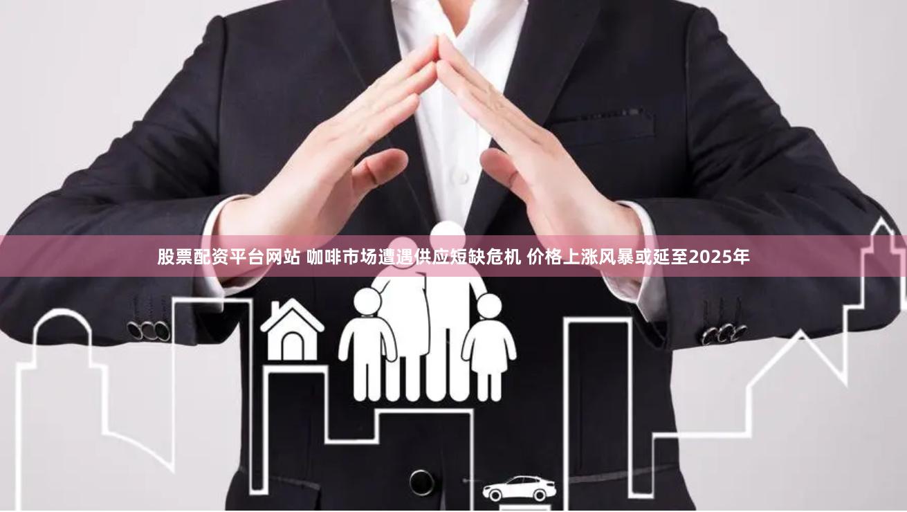 股票配资平台网站 咖啡市场遭遇供应短缺危机 价格上涨风暴或延至2025年