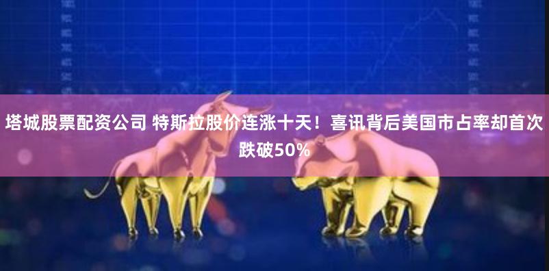 塔城股票配资公司 特斯拉股价连涨十天！喜讯背后美国市占率却首次跌破50%