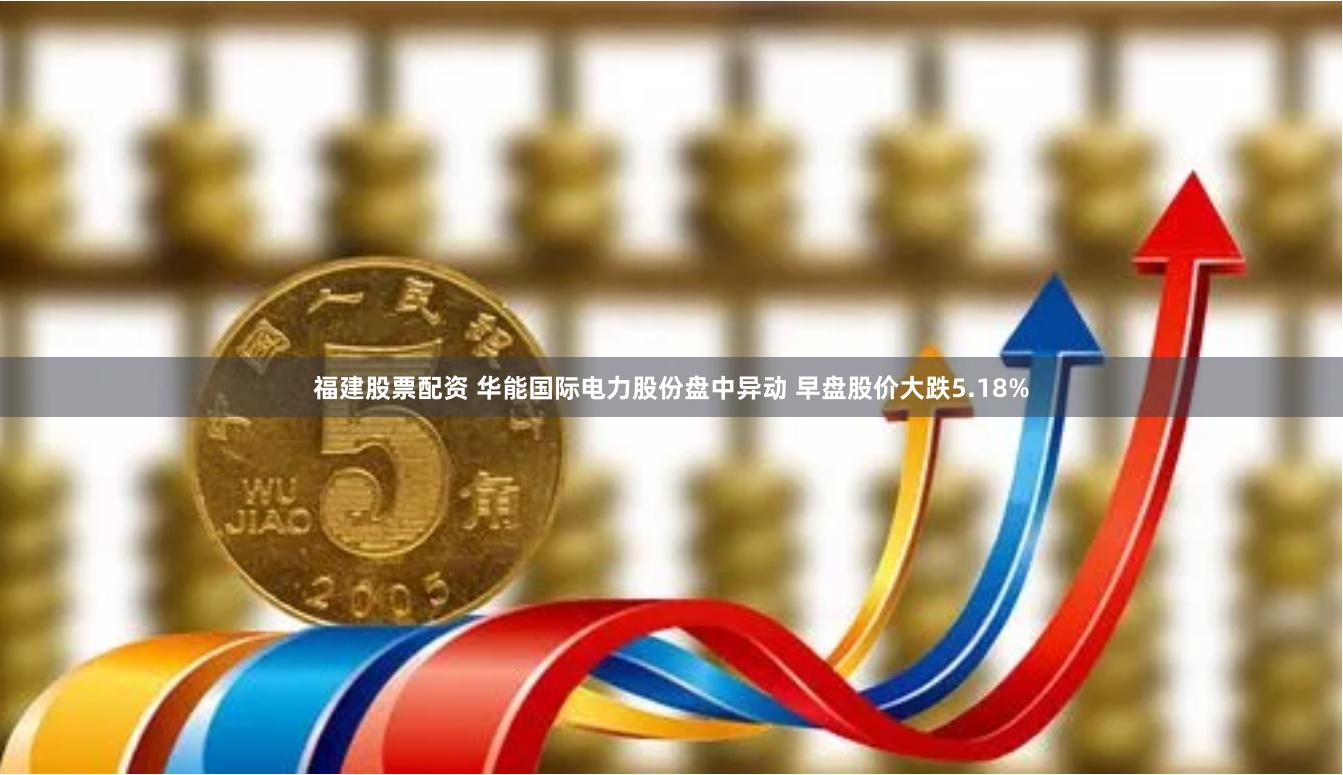 福建股票配资 华能国际电力股份盘中异动 早盘股价大跌5.18%
