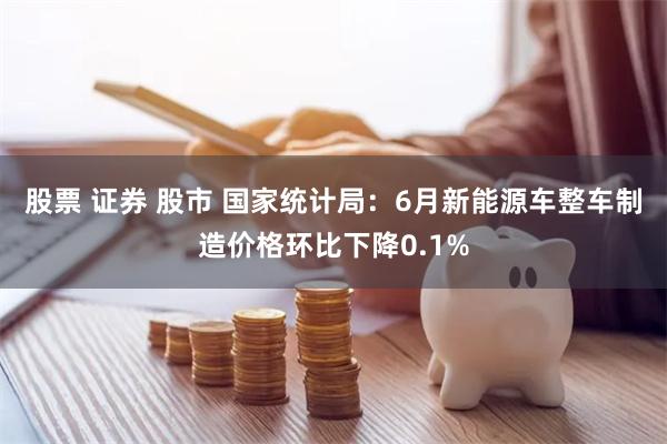 股票 证券 股市 国家统计局：6月新能源车整车制造价格环比下降0.1%