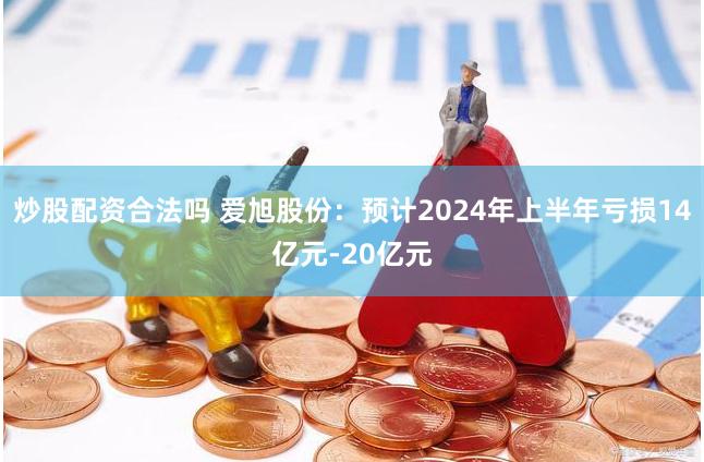 炒股配资合法吗 爱旭股份：预计2024年上半年亏损14亿元-20亿元