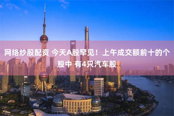 网络炒股配资 今天A股罕见！上午成交额前十的个股中 有4只汽车股