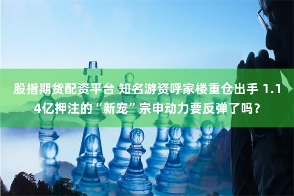 股指期货配资平台 知名游资呼家楼重仓出手 1.14亿押注的“新宠”宗申动力要反弹了吗？