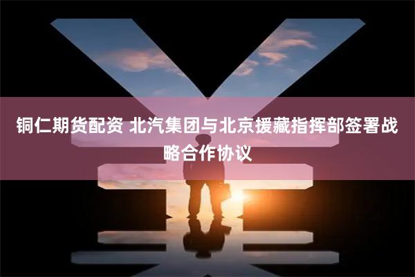 铜仁期货配资 北汽集团与北京援藏指挥部签署战略合作协议