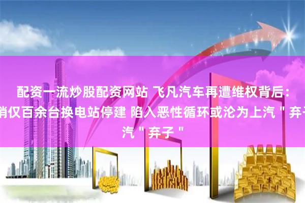 配资一流炒股配资网站 飞凡汽车再遭维权背后：月销仅百余台换电站停建 陷入恶性循环或沦为上汽＂弃子＂