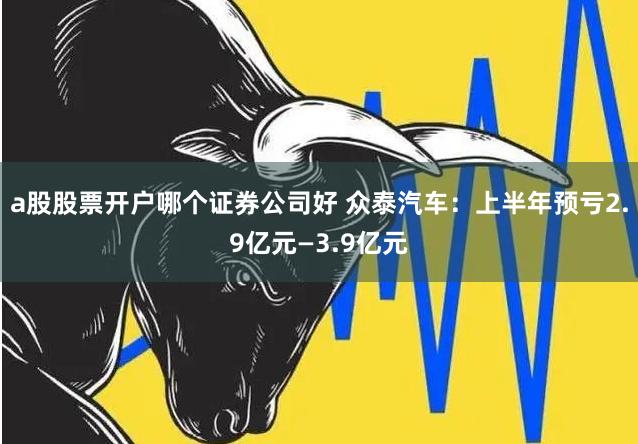 a股股票开户哪个证券公司好 众泰汽车：上半年预亏2.9亿元—3.9亿元