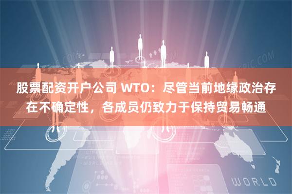 股票配资开户公司 WTO：尽管当前地缘政治存在不确定性，各成员仍致力于保持贸易畅通