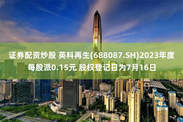 证券配资炒股 英科再生(688087.SH)2023年度每股派0.15元 股权登记日为7月16日