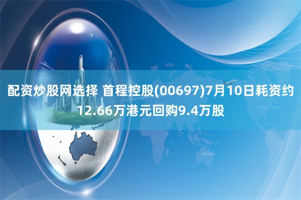 配资炒股网选择 首程控股(00697)7月10日耗资约12.66万港元回购9.4万股
