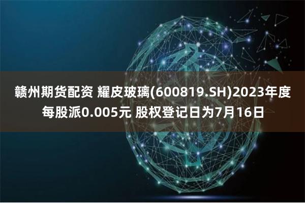 赣州期货配资 耀皮玻璃(600819.SH)2023年度每股派0.005元 股权登记日为7月16日