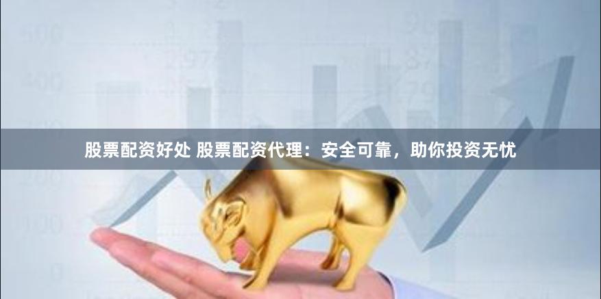 股票配资好处 股票配资代理：安全可靠，助你投资无忧
