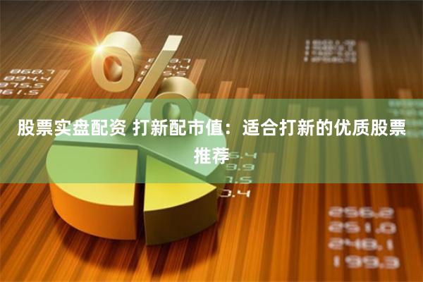 股票实盘配资 打新配市值：适合打新的优质股票推荐