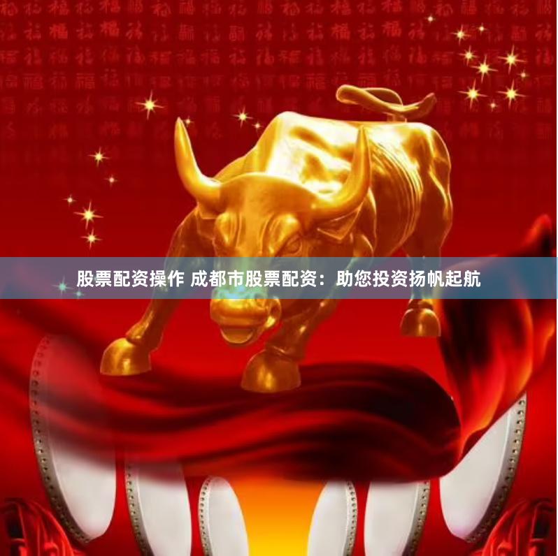股票配资操作 成都市股票配资：助您投资扬帆起航