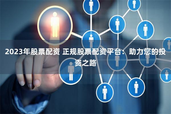 2023年股票配资 正规股票配资平台：助力您的投资之路