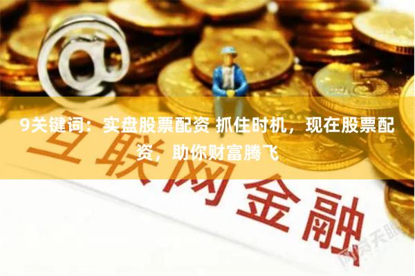 9关键词：实盘股票配资 抓住时机，现在股票配资，助你财富腾飞