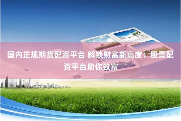 国内正规期货配资平台 解锁财富新高度：股票配资平台助你致富