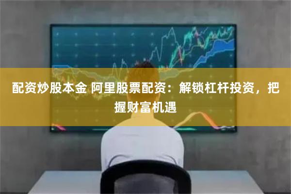 配资炒股本金 阿里股票配资：解锁杠杆投资，把握财富机遇