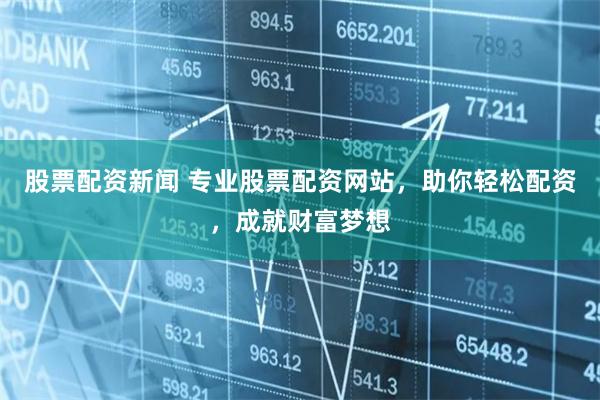 股票配资新闻 专业股票配资网站，助你轻松配资，成就财富梦想