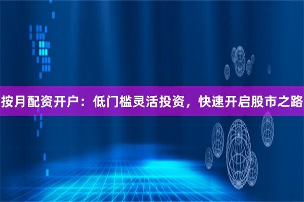 按月配资开户：低门槛灵活投资，快速开启股市之路