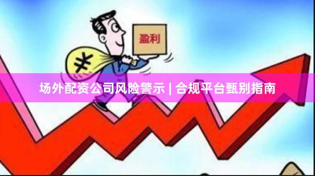 场外配资公司风险警示 | 合规平台甄别指南