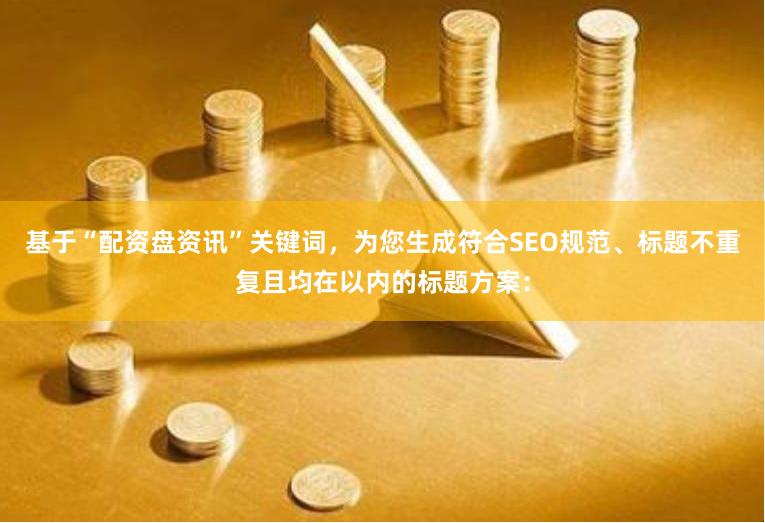 基于“配资盘资讯”关键词，为您生成符合SEO规范、标题不重复且均在以内的标题方案：
